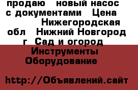  продаю   новый насос   с документами › Цена ­ 15 000 - Нижегородская обл., Нижний Новгород г. Сад и огород » Инструменты. Оборудование   